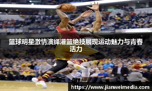 篮球明星激情演绎灌篮绝技展现运动魅力与青春活力