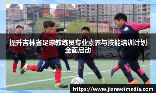 提升吉林省足球教练员专业素养与技能培训计划全面启动
